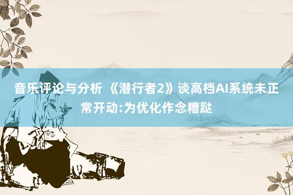 音乐评论与分析 《潜行者2》谈高档AI系统未正常开动:为优化作念糟跶