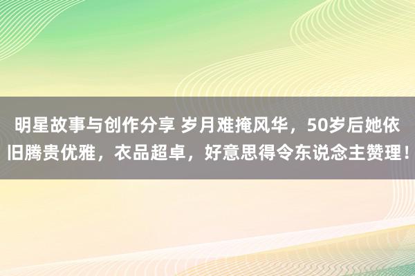 明星故事与创作分享 岁月难掩风华，50岁后她依旧腾贵优雅，衣品超卓，好意思得令东说念主赞理！