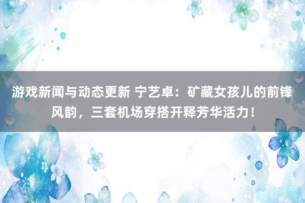 游戏新闻与动态更新 宁艺卓：矿藏女孩儿的前锋风韵，三套机场穿搭开释芳华活力！