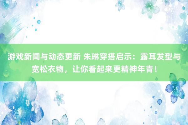 游戏新闻与动态更新 朱琳穿搭启示：露耳发型与宽松衣物，让你看起来更精神年青！