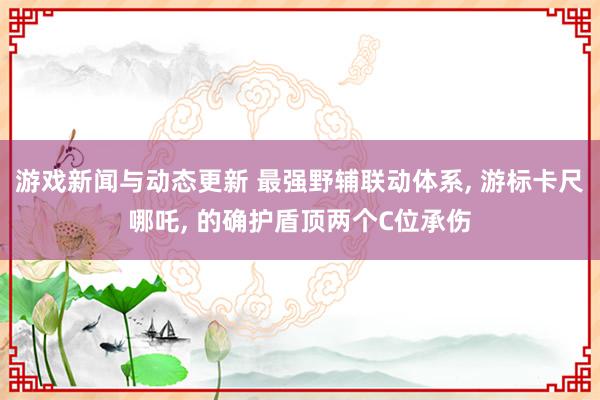 游戏新闻与动态更新 最强野辅联动体系, 游标卡尺哪吒, 的确护盾顶两个C位承伤