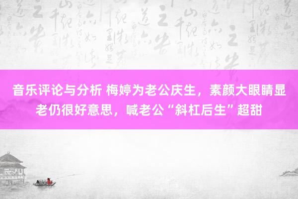 音乐评论与分析 梅婷为老公庆生，素颜大眼睛显老仍很好意思，喊老公“斜杠后生”超甜