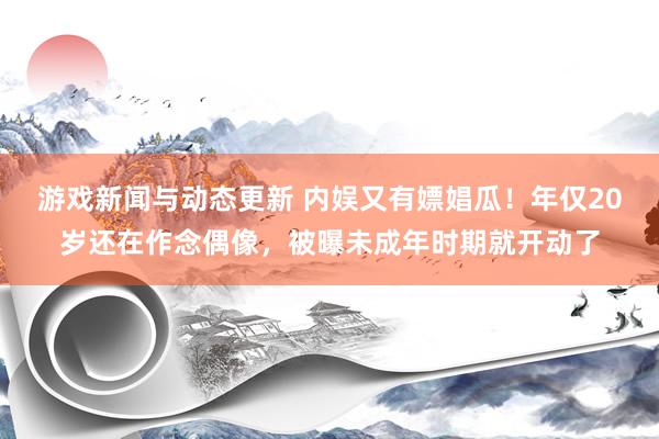 游戏新闻与动态更新 内娱又有嫖娼瓜！年仅20岁还在作念偶像，被曝未成年时期就开动了