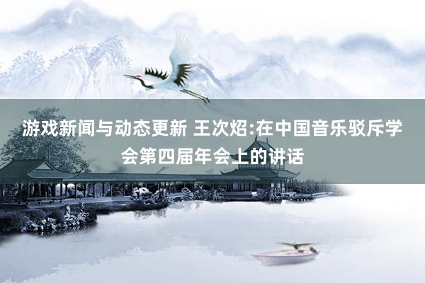 游戏新闻与动态更新 王次炤:在中国音乐驳斥学会第四届年会上的讲话