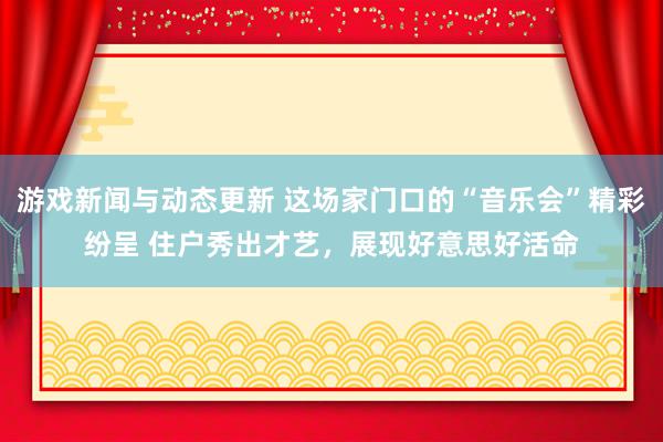 游戏新闻与动态更新 这场家门口的“音乐会”精彩纷呈 住户秀出才艺，展现好意思好活命