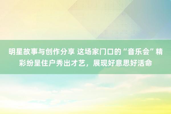 明星故事与创作分享 这场家门口的“音乐会”精彩纷呈住户秀出才艺，展现好意思好活命