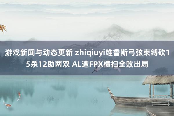 游戏新闻与动态更新 zhiqiuyi维鲁斯弓弦束缚砍15杀12助两双 AL遭FPX横扫全败出局