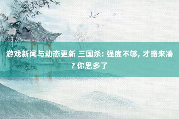 游戏新闻与动态更新 三国杀: 强度不够, 才略来凑? 你思多了