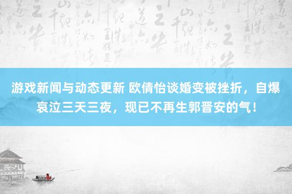 游戏新闻与动态更新 欧倩怡谈婚变被挫折，自爆哀泣三天三夜，现已不再生郭晋安的气！