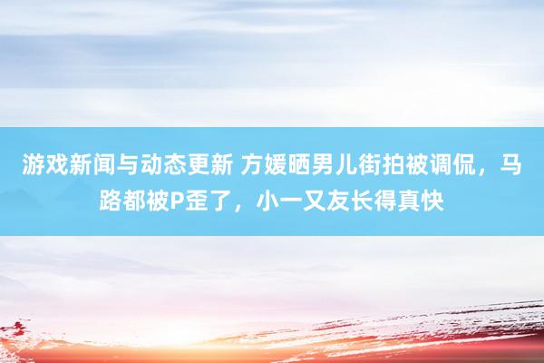 游戏新闻与动态更新 方媛晒男儿街拍被调侃，马路都被P歪了，小一又友长得真快