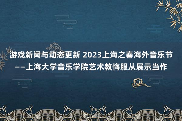 游戏新闻与动态更新 2023上海之春海外音乐节——上海大学音乐学院艺术教悔服从展示当作