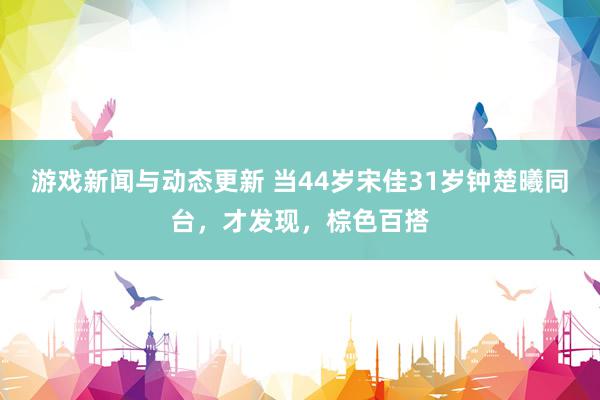 游戏新闻与动态更新 当44岁宋佳31岁钟楚曦同台，才发现，棕色百搭