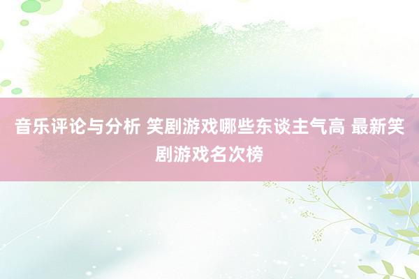 音乐评论与分析 笑剧游戏哪些东谈主气高 最新笑剧游戏名次榜