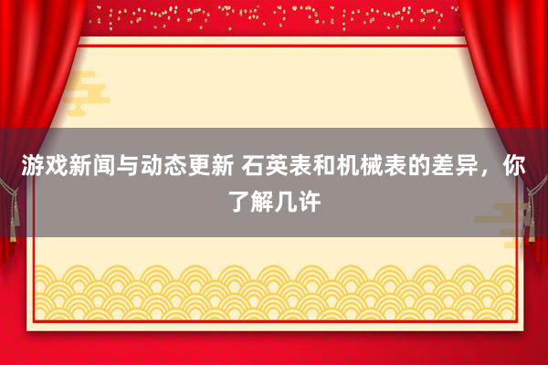 游戏新闻与动态更新 石英表和机械表的差异，你了解几许