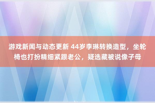 游戏新闻与动态更新 44岁李琳转换造型，坐轮椅也打扮精细紧跟老公，疑选藏被说像子母