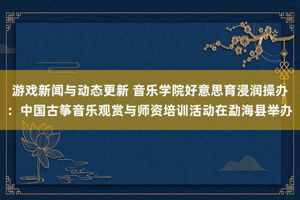 游戏新闻与动态更新 音乐学院好意思育浸润操办：中国古筝音乐观赏与师资培训活动在勐海县举办