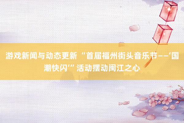 游戏新闻与动态更新 “首届福州街头音乐节——‘国潮快闪’”活动摆动闽江之心