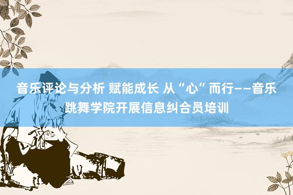 音乐评论与分析 赋能成长 从“心”而行——音乐跳舞学院开展信息纠合员培训