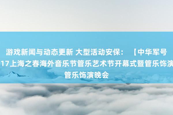 游戏新闻与动态更新 大型活动安保： 【中华军号】2017上海之春海外音乐节管乐艺术节开幕式暨管乐饰演晚会