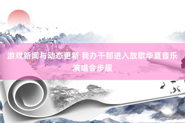 游戏新闻与动态更新 我办干部进入放歌华夏音乐演唱会步履