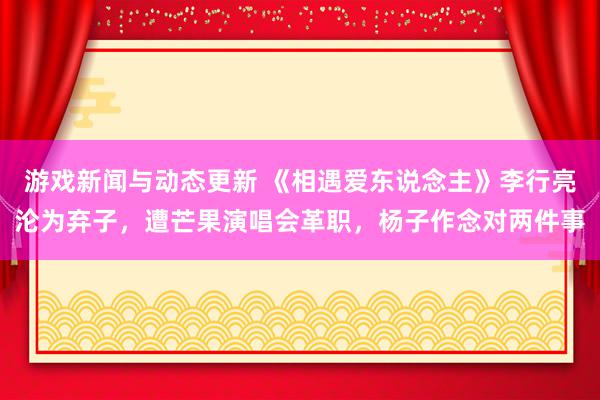 游戏新闻与动态更新 《相遇爱东说念主》李行亮沦为弃子，遭芒果演唱会革职，杨子作念对两件事