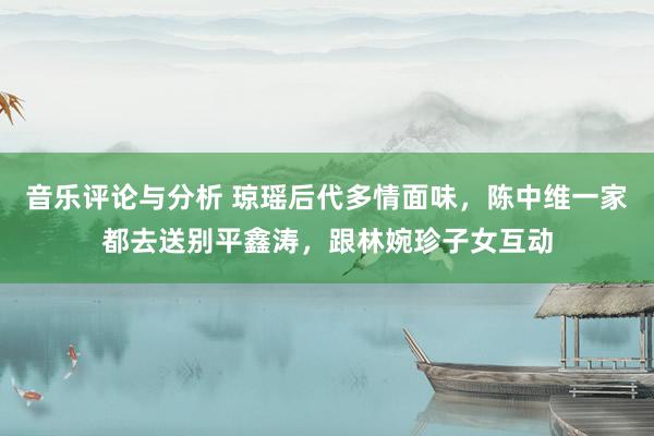 音乐评论与分析 琼瑶后代多情面味，陈中维一家都去送别平鑫涛，跟林婉珍子女互动