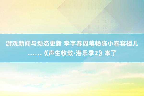 游戏新闻与动态更新 李宇春周笔畅陈小春容祖儿……《声生收敛·港乐季2》来了