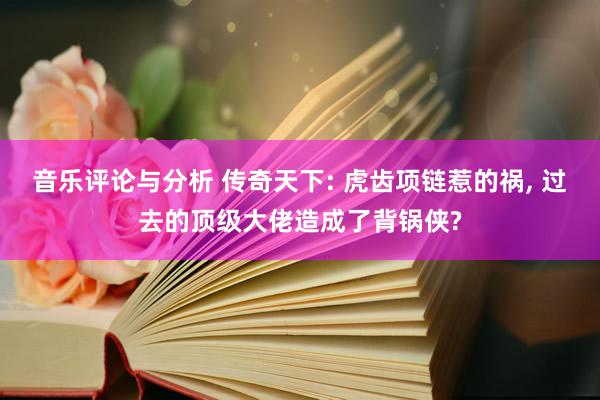 音乐评论与分析 传奇天下: 虎齿项链惹的祸, 过去的顶级大佬造成了背锅侠?