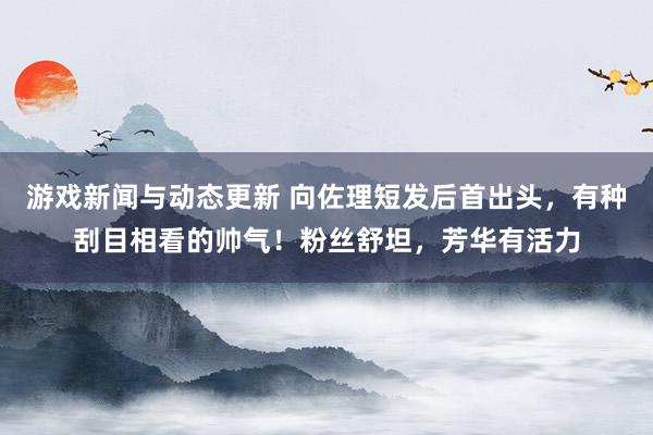 游戏新闻与动态更新 向佐理短发后首出头，有种刮目相看的帅气！粉丝舒坦，芳华有活力