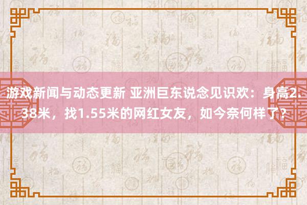 游戏新闻与动态更新 亚洲巨东说念见识欢：身高2.38米，找1.55米的网红女友，如今奈何样了？