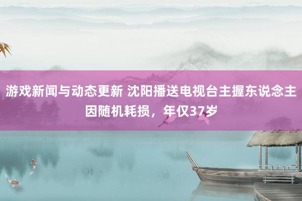 游戏新闻与动态更新 沈阳播送电视台主握东说念主因随机耗损，年仅37岁