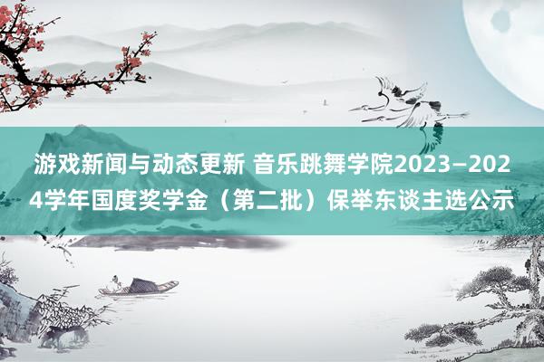 游戏新闻与动态更新 音乐跳舞学院2023—2024学年国度奖学金（第二批）保举东谈主选公示