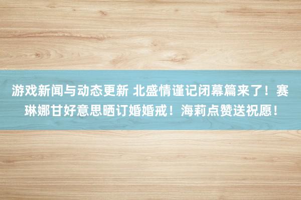 游戏新闻与动态更新 北盛情谨记闭幕篇来了！赛琳娜甘好意思晒订婚婚戒！海莉点赞送祝愿！