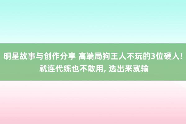 明星故事与创作分享 高端局狗王人不玩的3位硬人! 就连代练也不敢用, 选出来就输