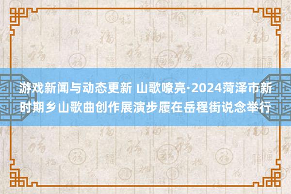 游戏新闻与动态更新 山歌嘹亮·2024菏泽市新时期乡山歌曲创作展演步履在岳程街说念举行