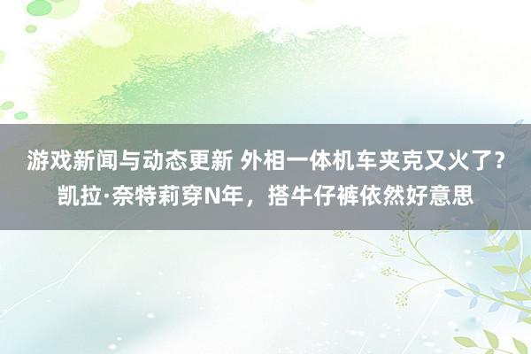 游戏新闻与动态更新 外相一体机车夹克又火了？凯拉·奈特莉穿N年，搭牛仔裤依然好意思