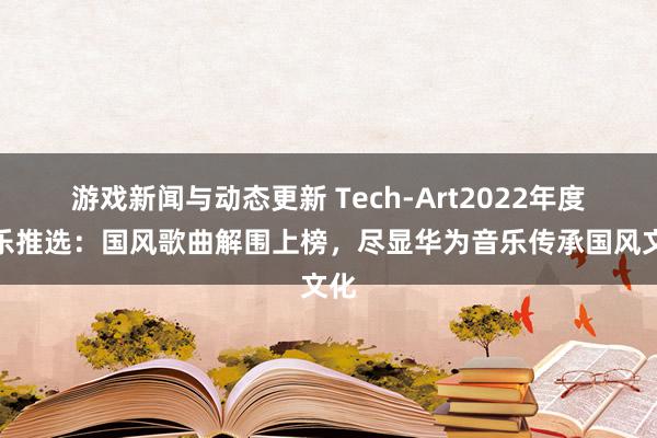 游戏新闻与动态更新 Tech-Art2022年度音乐推选：国风歌曲解围上榜，尽显华为音乐传承国风文化