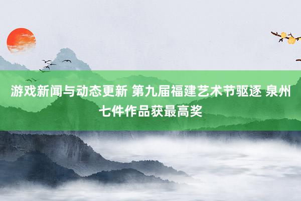 游戏新闻与动态更新 第九届福建艺术节驱逐 泉州七件作品获最高奖