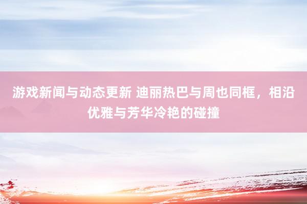 游戏新闻与动态更新 迪丽热巴与周也同框，相沿优雅与芳华冷艳的碰撞