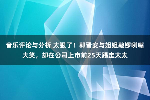 音乐评论与分析 太狠了！郭晋安与姐姐敲锣咧嘴大笑，却在公司上市前25天踢走太太