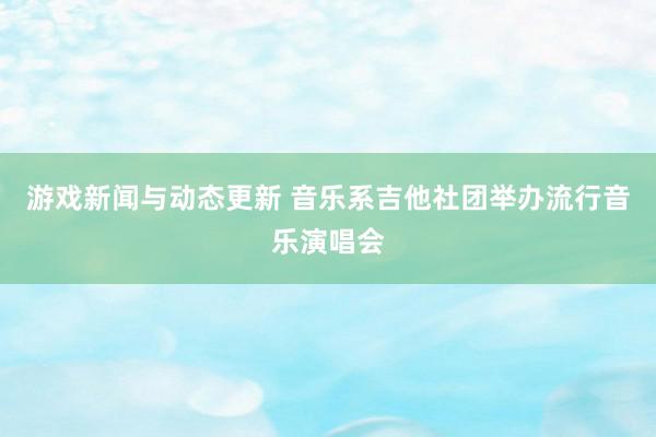 游戏新闻与动态更新 音乐系吉他社团举办流行音乐演唱会