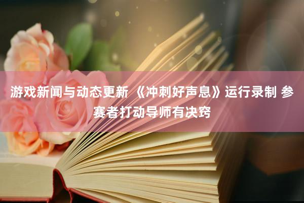 游戏新闻与动态更新 《冲刺好声息》运行录制 参赛者打动导师有决窍