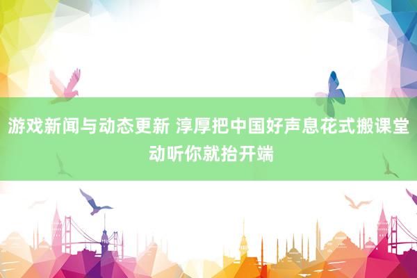 游戏新闻与动态更新 淳厚把中国好声息花式搬课堂 动听你就抬开端