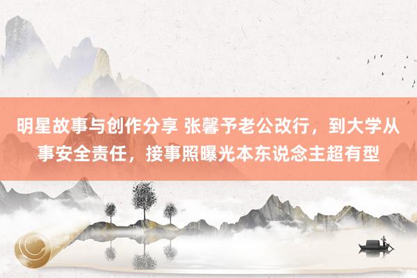 明星故事与创作分享 张馨予老公改行，到大学从事安全责任，接事照曝光本东说念主超有型