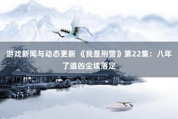 游戏新闻与动态更新 《我是刑警》第22集：八年了追凶尘埃落定