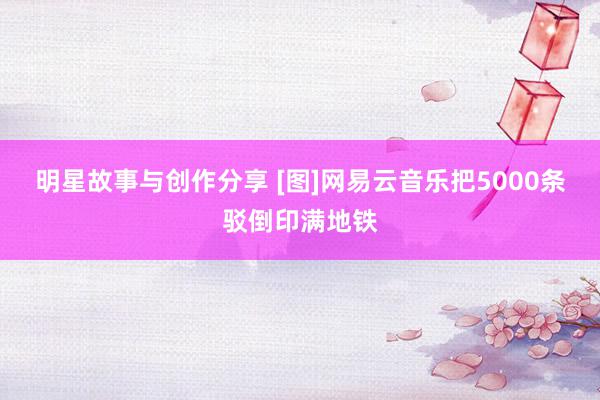 明星故事与创作分享 [图]网易云音乐把5000条驳倒印满地铁