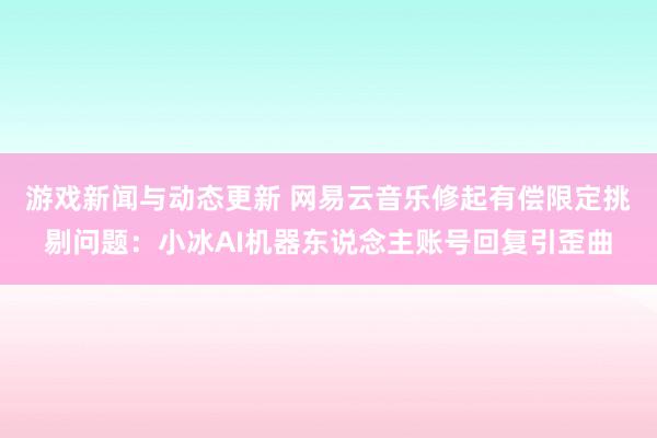 游戏新闻与动态更新 网易云音乐修起有偿限定挑剔问题：小冰AI机器东说念主账号回复引歪曲