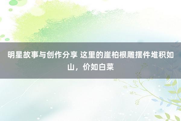 明星故事与创作分享 这里的崖柏根雕摆件堆积如山，价如白菜