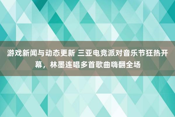 游戏新闻与动态更新 三亚电竞派对音乐节狂热开幕，林墨连唱多首歌曲嗨翻全场