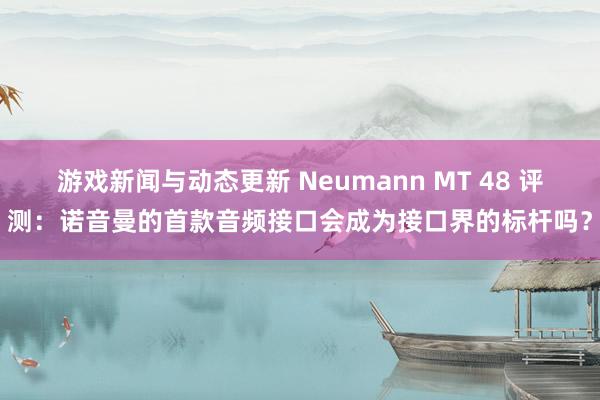 游戏新闻与动态更新 Neumann MT 48 评测：诺音曼的首款音频接口会成为接口界的标杆吗？